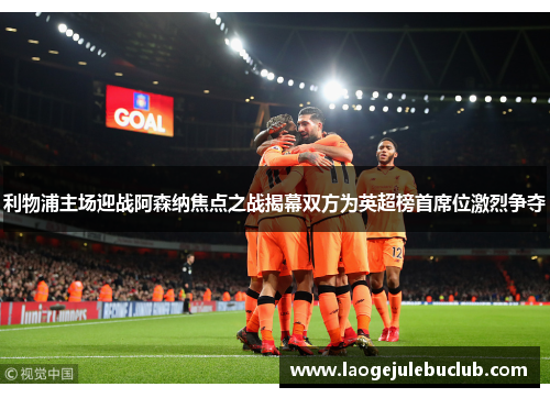 利物浦主场迎战阿森纳焦点之战揭幕双方为英超榜首席位激烈争夺 利物浦主场迎战阿森纳焦点之战揭幕双方为英超榜首席位激烈争夺