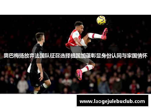 奥巴梅扬放弃法国队征召选择祖国加蓬彰显身份认同与家国情怀
