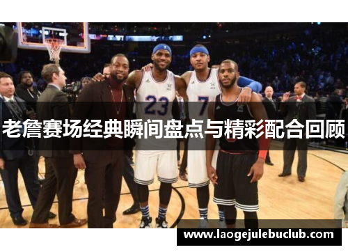 老詹赛场经典瞬间盘点与精彩配合回顾