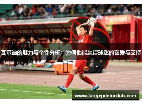瓦尔迪的魅力与个性分析：为何他能赢得球迷的喜爱与支持