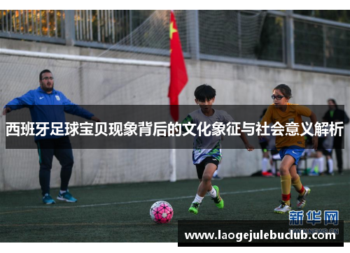 西班牙足球宝贝现象背后的文化象征与社会意义解析