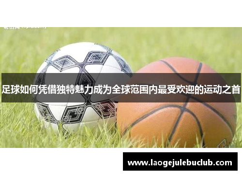 足球如何凭借独特魅力成为全球范围内最受欢迎的运动之首