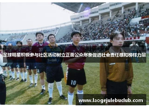 足球明星积极参与社区活动树立正面公众形象促进社会责任感和榜样力量