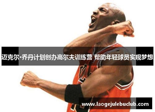 迈克尔·乔丹计划创办高尔夫训练营 帮助年轻球员实现梦想