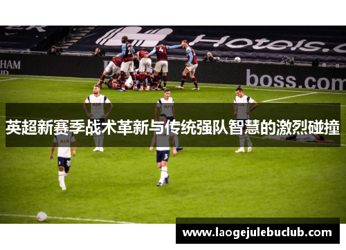 英超新赛季战术革新与传统强队智慧的激烈碰撞 英超新赛季战术革新与传统强队智慧的激烈碰撞