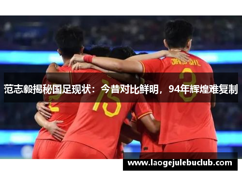 范志毅揭秘国足现状：今昔对比鲜明，94年辉煌难复制