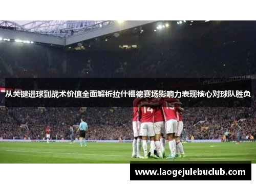 从关键进球到战术价值全面解析拉什福德赛场影响力表现核心对球队胜负 从关键进球到战术价值全面解析拉什福德赛场影响力表现核心对球队胜负