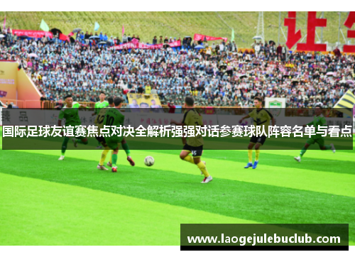 国际足球友谊赛焦点对决全解析强强对话参赛球队阵容名单与看点 国际足球友谊赛焦点对决全解析强强对话参赛球队阵容名单与看点