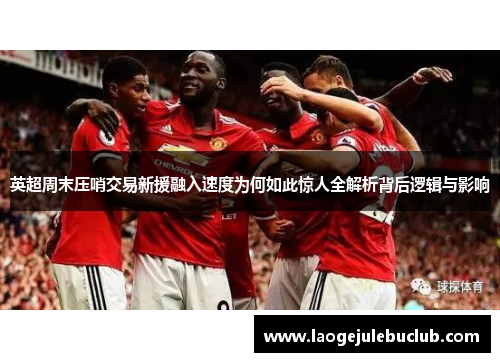 英超周末压哨交易新援融入速度为何如此惊人全解析背后逻辑与影响 英超周末压哨交易新援融入速度为何如此惊人全解析背后逻辑与影响