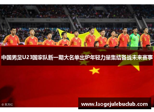 中国男足U23国家队新一期大名单出炉年轻力量集结备战未来赛事