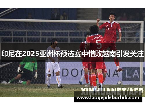 印尼在2025亚洲杯预选赛中惜败越南引发关注 印尼在2025亚洲杯预选赛中惜败越南引发关注