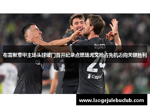 布雷默意甲主场头球破门首开纪录点燃场尤文抢占先机迈向关键胜利 布雷默意甲主场头球破门首开纪录点燃场尤文抢占先机迈向关键胜利