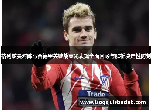格列兹曼对阵马赛德甲关键战高光表现全面回顾与解析决定性时刻 格列兹曼对阵马赛德甲关键战高光表现全面回顾与解析决定性时刻