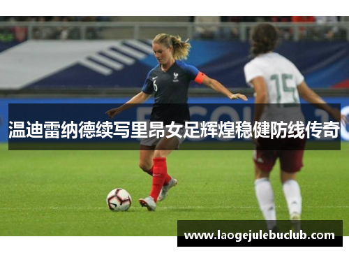 温迪雷纳德续写里昂女足辉煌稳健防线传奇 温迪雷纳德续写里昂女足辉煌稳健防线传奇