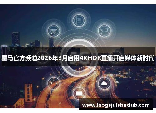 皇马官方频道2026年3月启用4KHDR直播开启媒体新时代