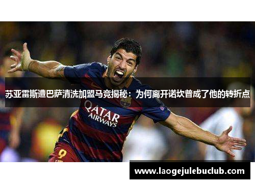 苏亚雷斯遭巴萨清洗加盟马竞揭秘:为何离开诺坎普成了他的转折点 苏亚雷斯遭巴萨清洗加盟马竞揭秘:为何离开诺坎普成了他的转折点