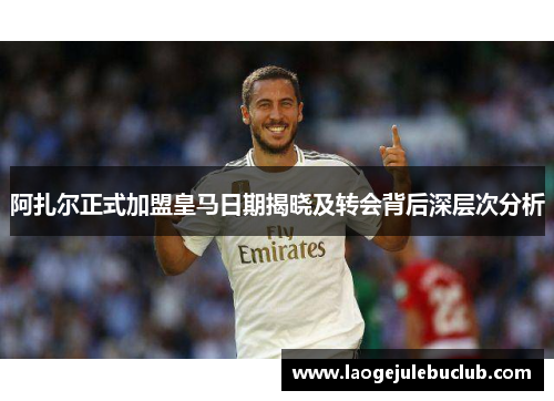 阿扎尔正式加盟皇马日期揭晓及转会背后深层次分析