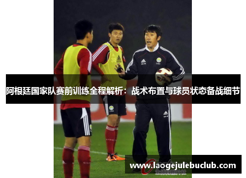阿根廷国家队赛前训练全程解析：战术布置与球员状态备战细节