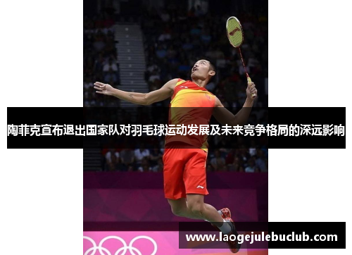 陶菲克宣布退出国家队对羽毛球运动发展及未来竞争格局的深远影响