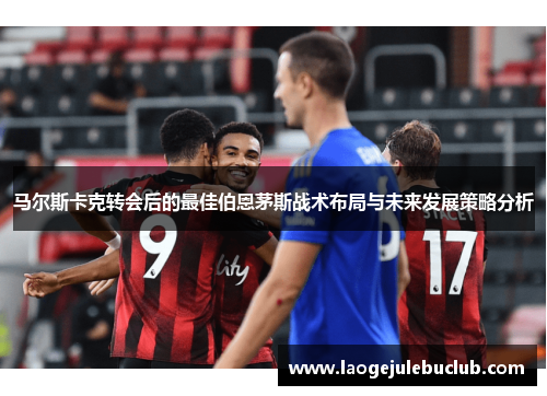 马尔斯卡克转会后的最佳伯恩茅斯战术布局与未来发展策略分析